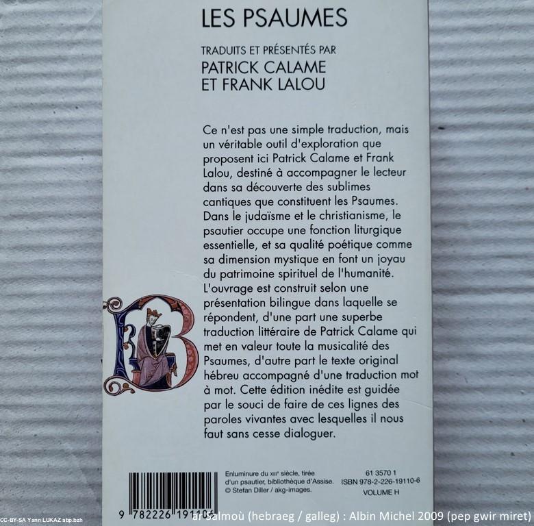 Salm (hebraeg/galleg). Psaume (édition de travail hébreu/français). Albin Michel, 2009. Traduction Patrick Calame et Frank Lalou. Nota: à l'inverse des langues européennes, l'hébreu se lit de la droite vers la gauche. Ces textes conçus, et en tout cas utilisés pour la liturgie du Temple (Jérusalem), ont été écrits il y a 25 siècles ou plus.